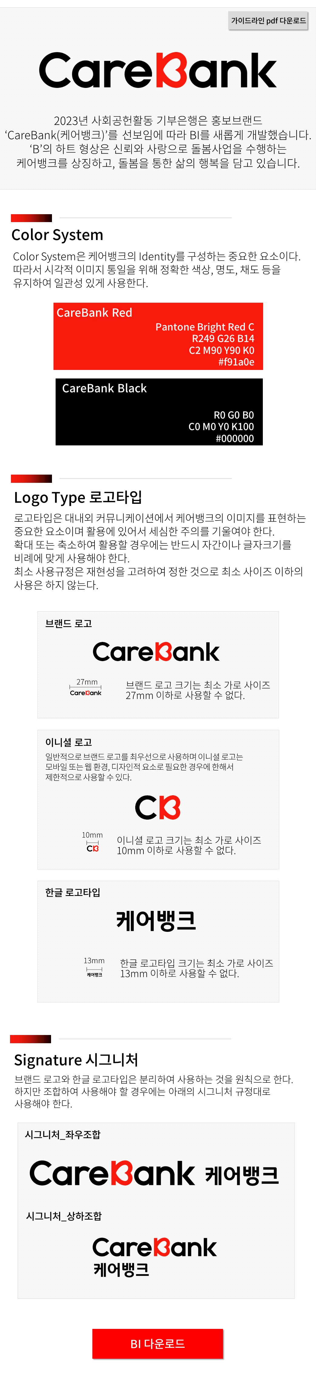 CareBank 2023년 사회공헌활동 기부은행은 홍보브랜드 'CareBank(케어뱅크)'를 선보임에 따라 BI를 새롭게 개발했습니다. 'B'의 하트 형상은 신뢰와 사랑으로 돌봄사업을 수행하는 케어뱅크를 상징하고, 돌봄을 통한 삶의 행복을 담고 있습니다.
							  Colo System Color System은 케어뱅크의 Identity를 구성하는 중요한 요소이다. 따라서 시각적 이미지 통일을 위해 정확한 색상, 명도, 채도 등을 유지하여 일관성 있게 사용한다.
							  CareBank Red pantone Bright Red C R249 G26 B14 C2 M90 Y90 K0 #f91a0e
							  CareBank black R0 G0 B0 C0 M0 Y0 K100 #000000
							  Logo Type 로고타입 로고타입은 대내외 커뮤니케이션에서 케어뱅크의 이미지를 표현하는 중요한 요소이며 활용에 있어서 세심한 주의를 기울여야 한다. 확대 또는 축소하여 활용할 경우에는 반드시 자간이나 글자크기를 비례에 맞게 사용해야 한다.
							   최소 사용규정은 재현성을 고려하여 정한 것으로 최소 사이즈 이하의 사용은 하지 않는다.
							  브랜드 로고 CareBank 브랜드 로고 크기는 최소 가로 사이즈 27mm이하로 사용할 수 없다. 
							  이니셜 로고 일반적으로 브랜드 로고를 최우선으로 사용하며 이니셜 로고는 모바일 또는 웹 환경, 디자인적 요소로 필요한 경우에 한해서 제한적으로 사용 할 수 있다. CB 이니셜 로고 크기는 최소 가로 사이즈 10mm 이하로 사용 할 수 없다.
							  한글 로고타입 케어뱅크 한글 로고타입 크기는 최소 가로 사이즈 13mm 이하로 사용 할 수 없다.
							 Signature 시그니처 브랜드 로고와 한글 로고타입은 분리하여 사용하는 것을 원칙으로 한다. 하지만 조합하여 사용해야 할 경우에는 아래의 시그니처 규정대로 사용해야 한다.